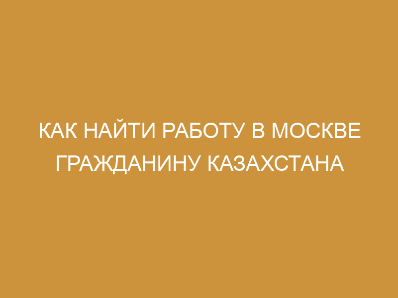 Работа в Москве для граждан Казахстана в 2023году